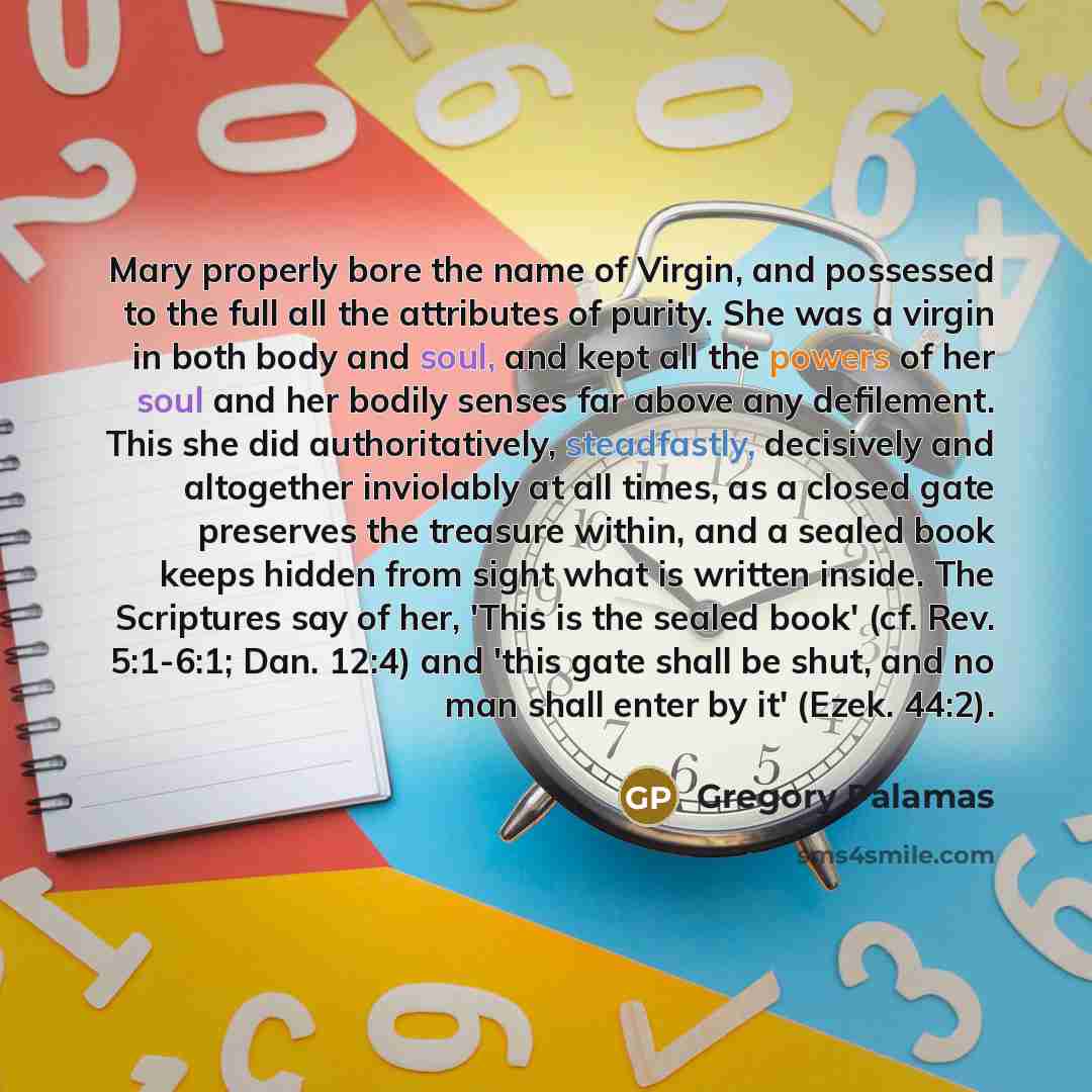 “Mary properly bore the name of Virgin, and possessed to the full all the attributes of purity. She was a virgin in both body and soul, and kept all the powers of her soul and her bodily senses far above any defilement. This she did authoritatively, steadfastly, decisively and altogether inviolably…” quote by Gregory Palamas