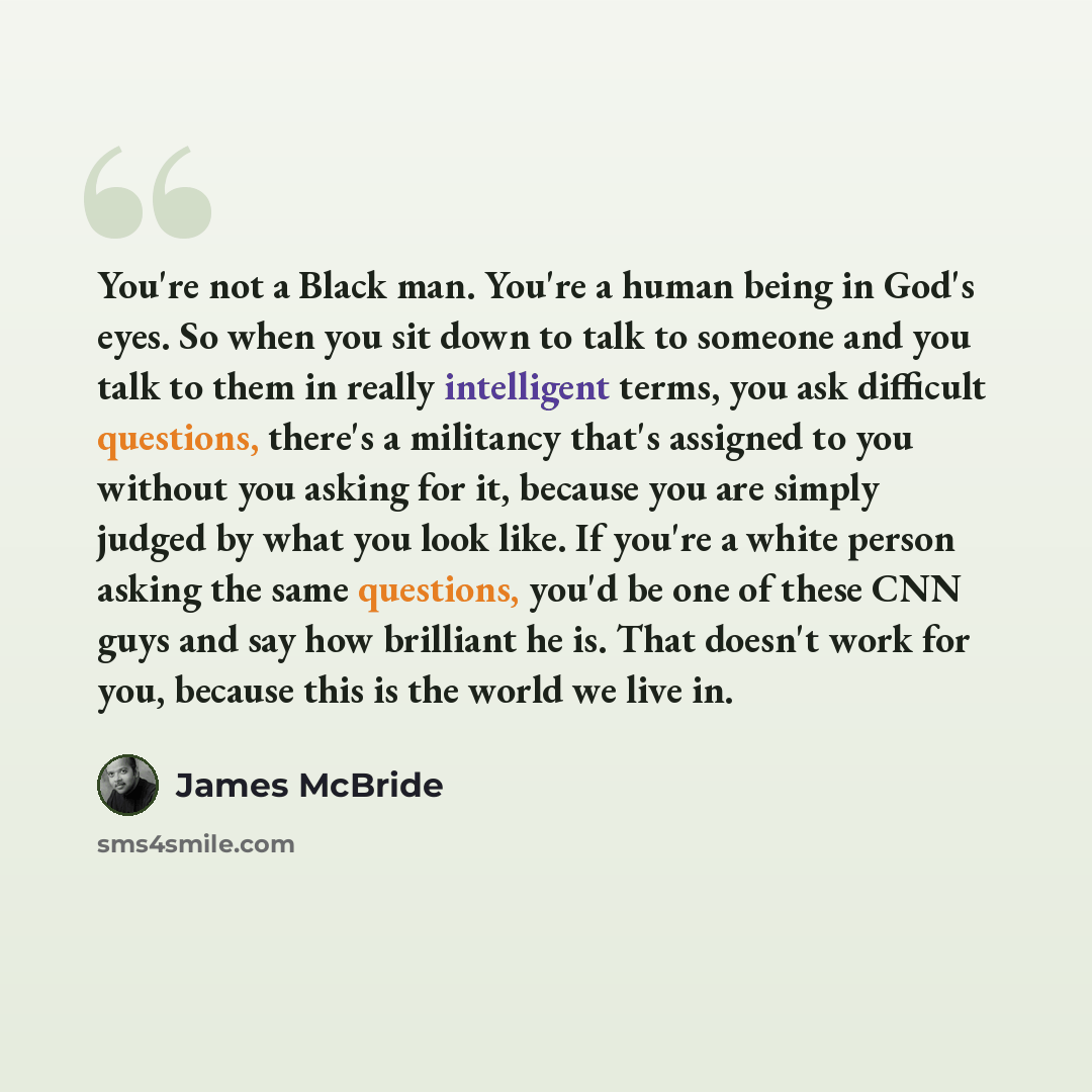 “You're not a Black man. You're a human being in God's eyes. So when you sit down to talk to someone and you talk to them in really intelligent terms, you ask difficult questions, there's a militancy that's assigned to you without you asking for it, because you are simply judged by what you look…” quote by James McBride