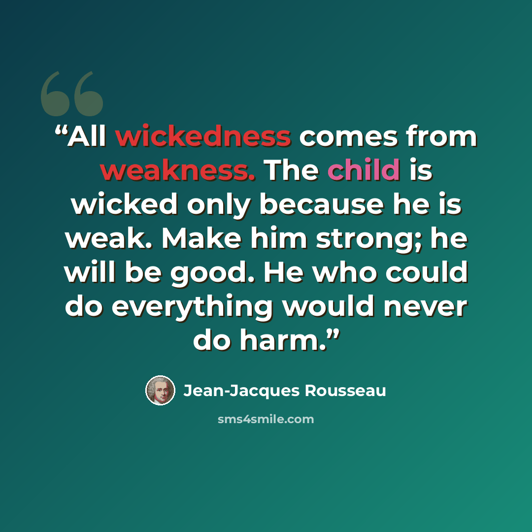 “All wickedness comes from weakness. The child is wicked only because he is weak. Make him strong; he will be good. He who could do everything would never do harm.” quote by Jean-Jacques Rousseau