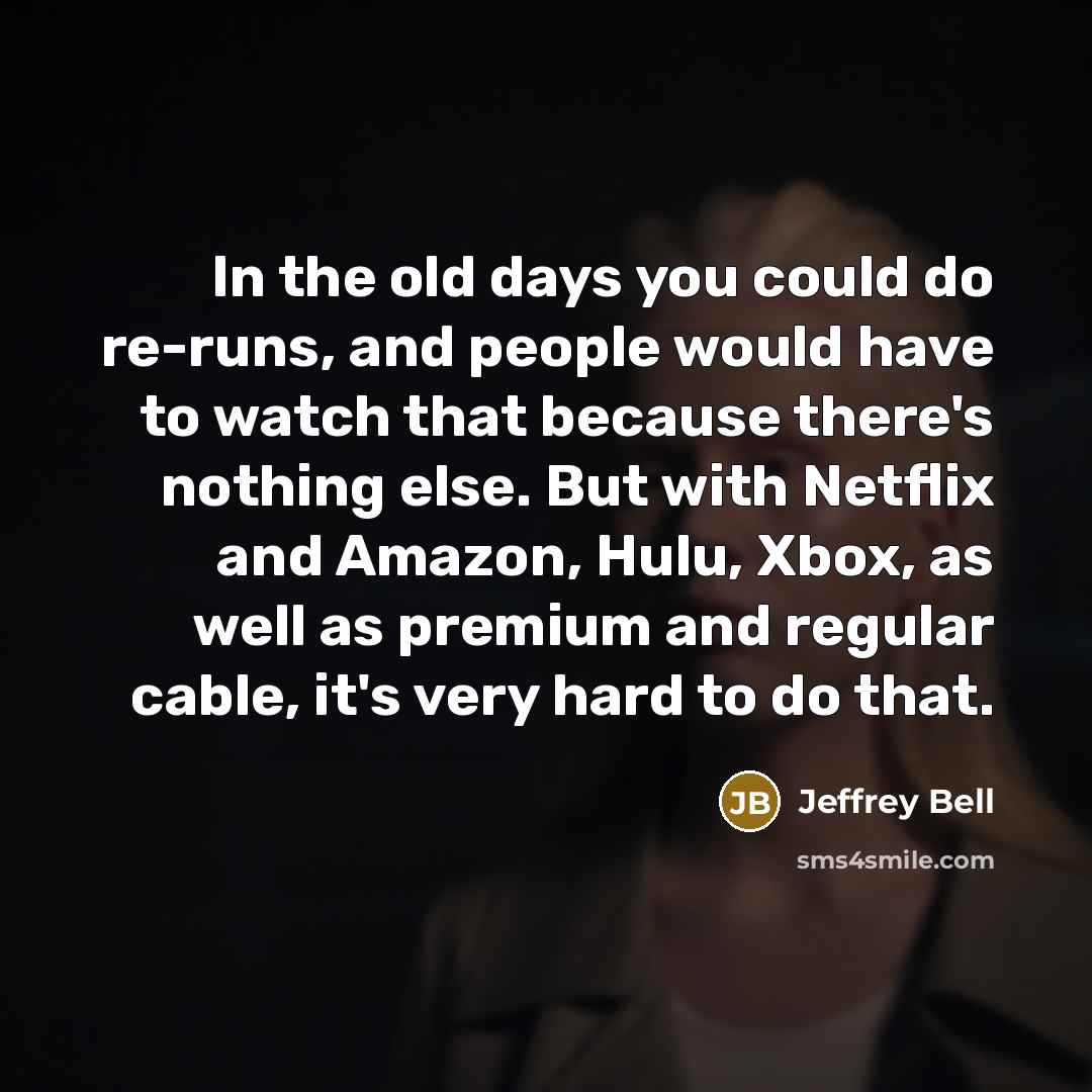 “In the old days you could do re-runs, and people would have to watch that because there's nothing else. But with Netflix and Amazon, Hulu, Xbox, as well as premium and regular cable, it's very hard to do that.” quote by Jeffrey Bell