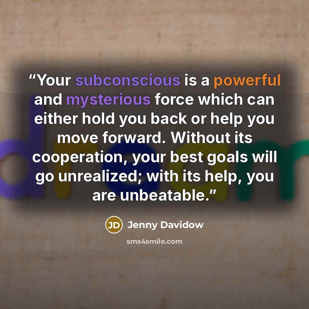 “Your subconscious is a powerful and mysterious force which can either hold you back or help you move forward. Without its cooperation, your best goals will go unrealized; with its help, you are unbeatable.” quote by Jenny Davidow