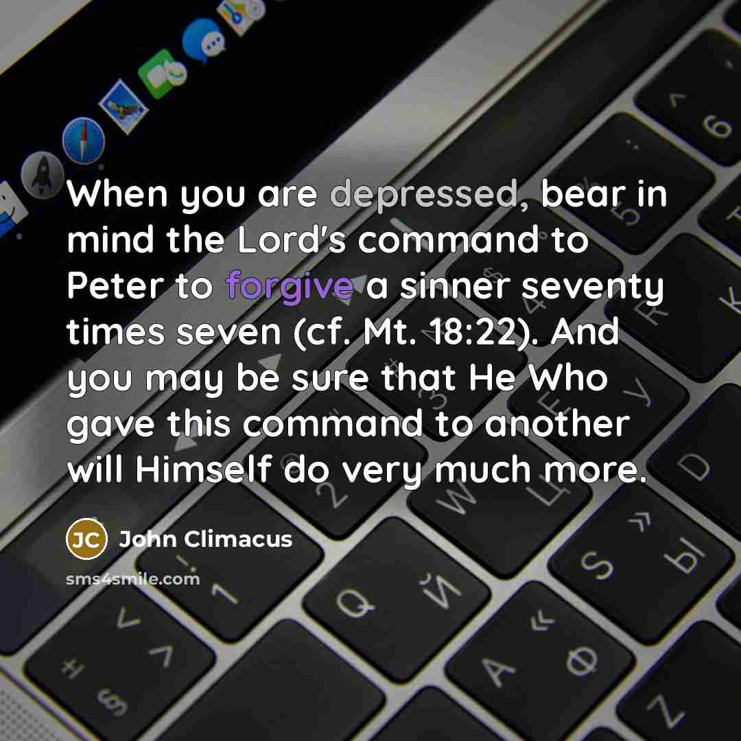 “When you are depressed, bear in mind the Lord's command to Peter to forgive a sinner seventy times seven (cf. Mt. 18:22). And you may be sure that He Who gave this command to another will Himself do very much more.” quote by John Climacus