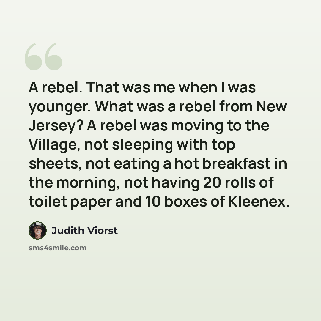 “A rebel. That was me when I was younger. What was a rebel from New Jersey? A rebel was moving to the Village, not sleeping with top sheets, not eating a hot breakfast in the morning, not having 20 rolls of toilet paper and 10 boxes of Kleenex.” quote by Judith Viorst