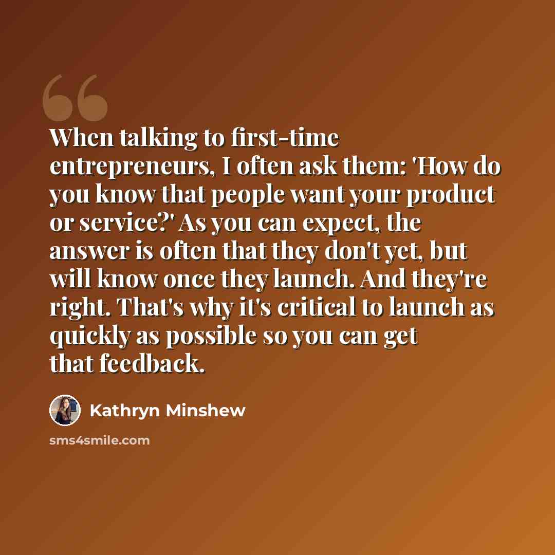 “When talking to first-time entrepreneurs, I often ask them: 'How do you know that people want your product or service?' As you can expect, the answer is often that they don't yet, but will know once they launch. And they're right. That's why it's critical to launch as quickly as possible so you…” quote by Kathryn Minshew