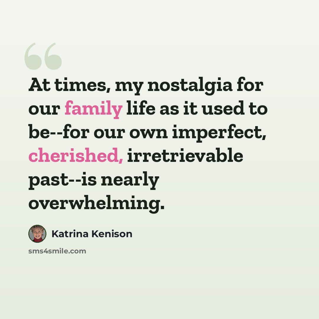 “At times, my nostalgia for our family life as it used to be--for our own imperfect, cherished, irretrievable past--is nearly overwhelming.” quote by Katrina Kenison