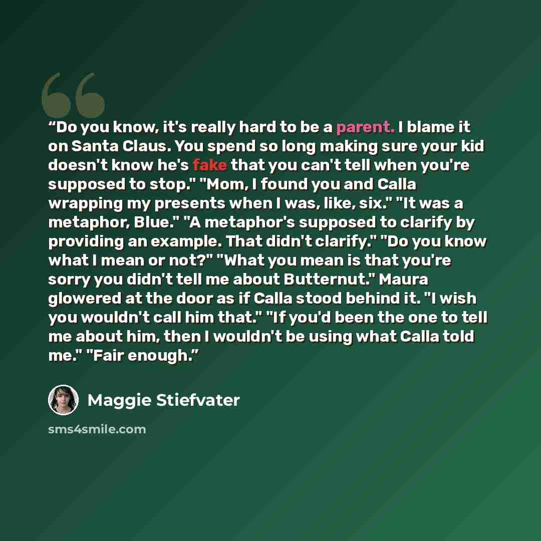 “Do you know, it's really hard to be a parent. I blame it on Santa Claus. You spend so long making sure your kid doesn't know he's fake that you can't tell when you're supposed to stop." "Mom, I found you and Calla wrapping my presents when I was, like, six." "It was a metaphor, Blue." "A…” quote by Maggie Stiefvater