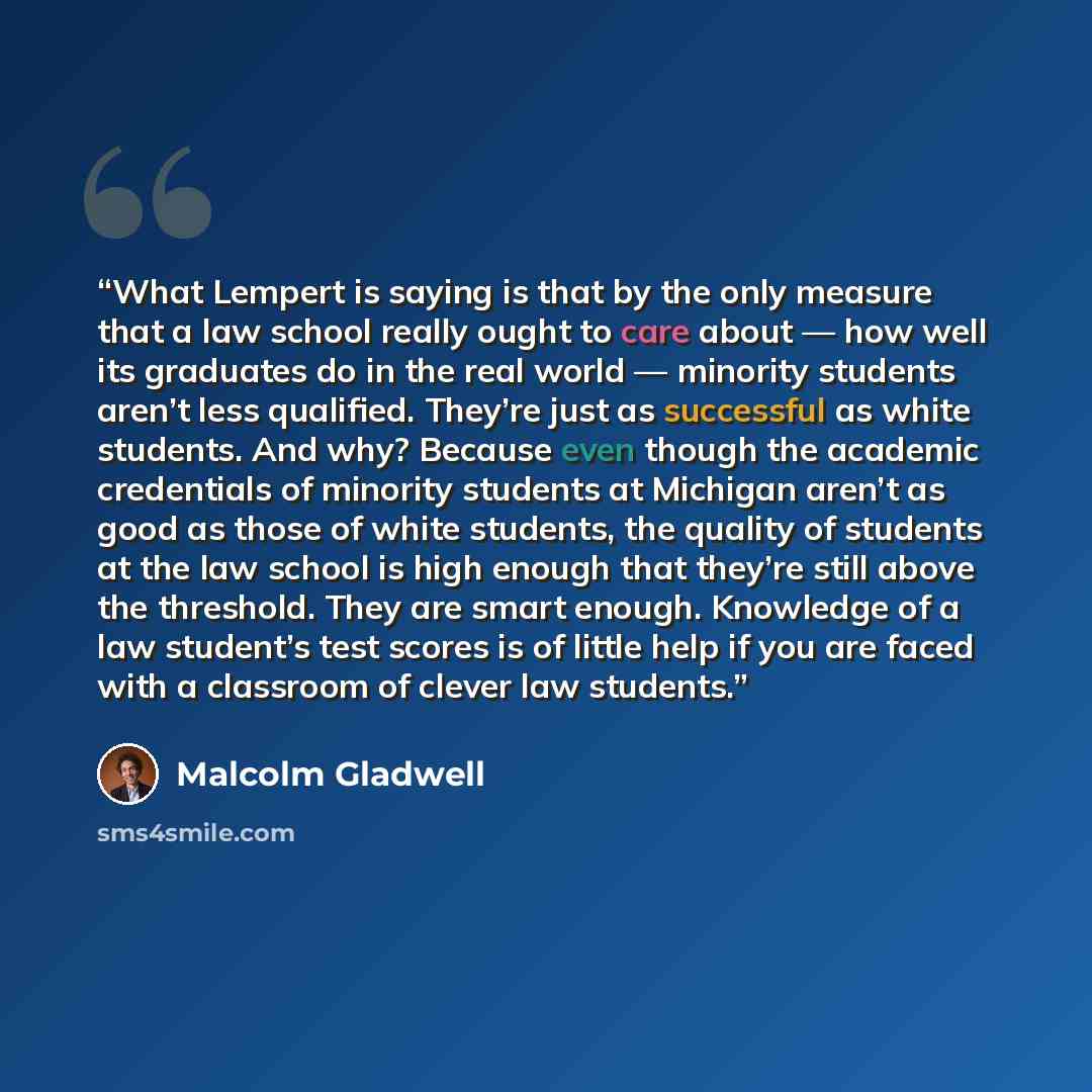 “What Lempert is saying is that by the only measure that a law school really ought to care about — how well its graduates do in the real world — minority students aren’t less qualified. They’re just as successful as white students. And why? Because even though the academic credentials of minority…” quote by Malcolm Gladwell