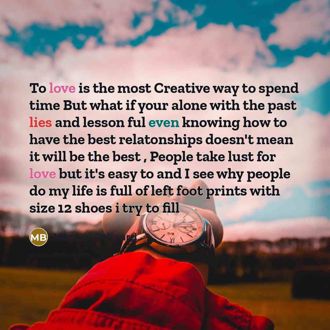 “To love is the most Creative way to spend time But what if your alone with the past lies and lesson ful even knowing how to have the best relatonships doesn't mean it will be the best , People take lust for love but it's easy to and I see why people do my life is full of left foot prints with size…” quote by Marcus Bernard