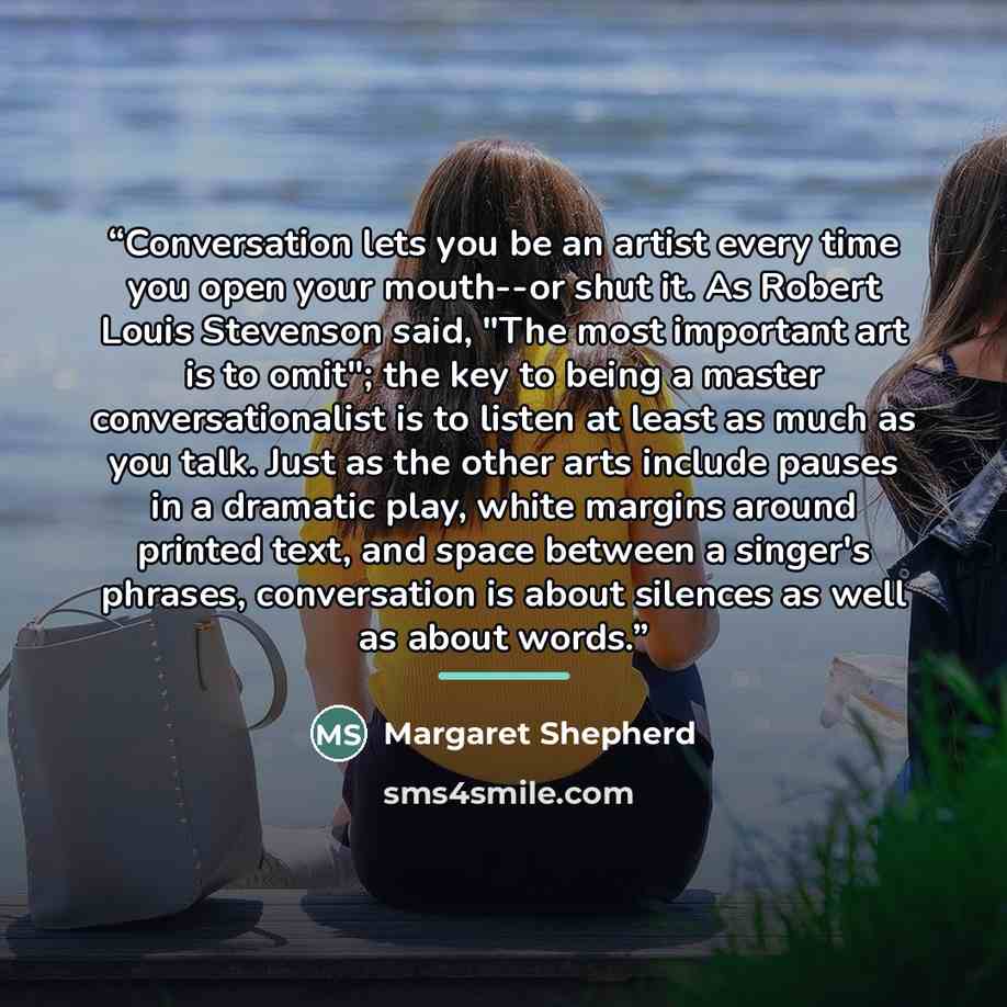 “Conversation lets you be an artist every time you open your mouth--or shut it. As Robert Louis Stevenson said, "The most important art is to omit"; the key to being a master conversationalist is to listen at least as much as you talk. Just as the other arts include pauses in a dramatic play, white…” quote by Margaret Shepherd