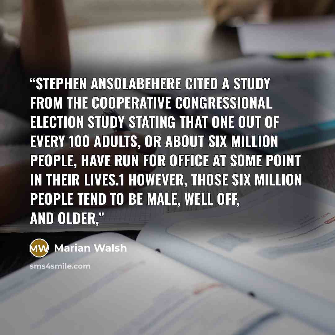 “Stephen Ansolabehere cited a study from the Cooperative Congressional Election Study stating that one out of every 100 adults, or about six million people, have run for office at some point in their lives.1 However, those six million people tend to be male, well off, and older,” quote by Marian Walsh