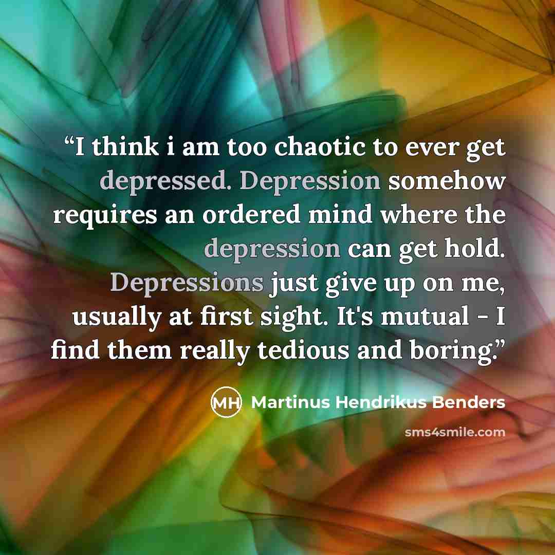 “I think i am too chaotic to ever get depressed. Depression somehow requires an ordered mind where the depression can get hold. Depressions just give up on me, usually at first sight. It's mutual - I find them really tedious and boring.” quote by Martinus Hendrikus Benders