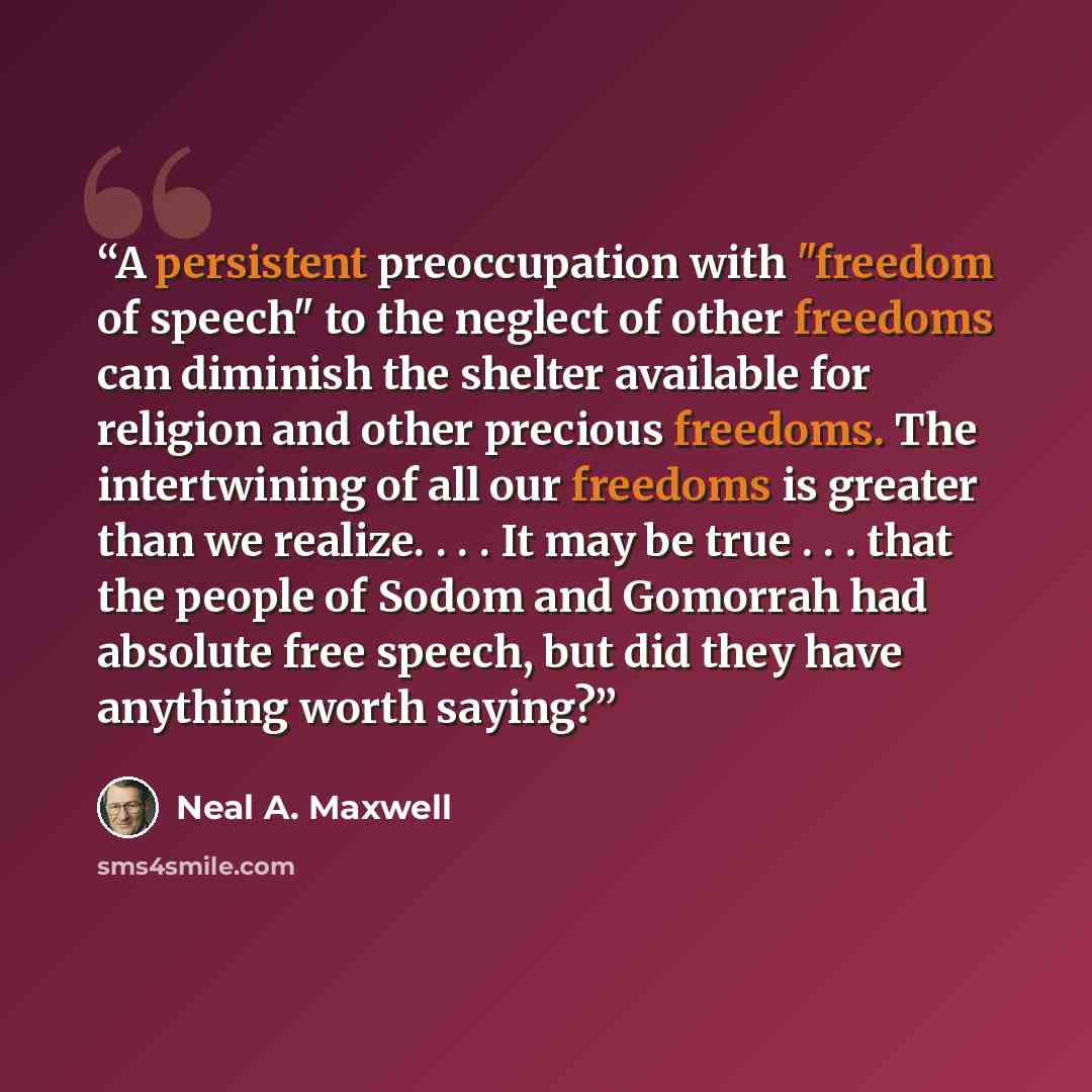 “A persistent preoccupation with "freedom of speech" to the neglect of other freedoms can diminish the shelter available for religion and other precious freedoms. The intertwining of all our freedoms is greater than we realize. . . . It may be true . . . that the people of Sodom and Gomorrah had…” quote by Neal A. Maxwell