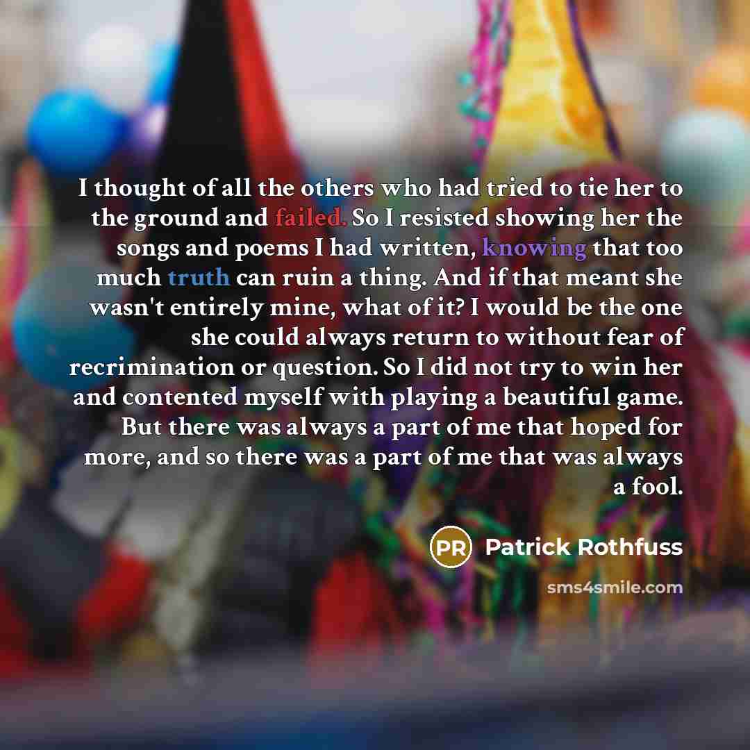 “I thought of all the others who had tried to tie her to the ground and failed. So I resisted showing her the songs and poems I had written, knowing that too much truth can ruin a thing. And if that meant she wasn't entirely mine, what of it? I would be the one she could always return to without…” quote by Patrick Rothfuss