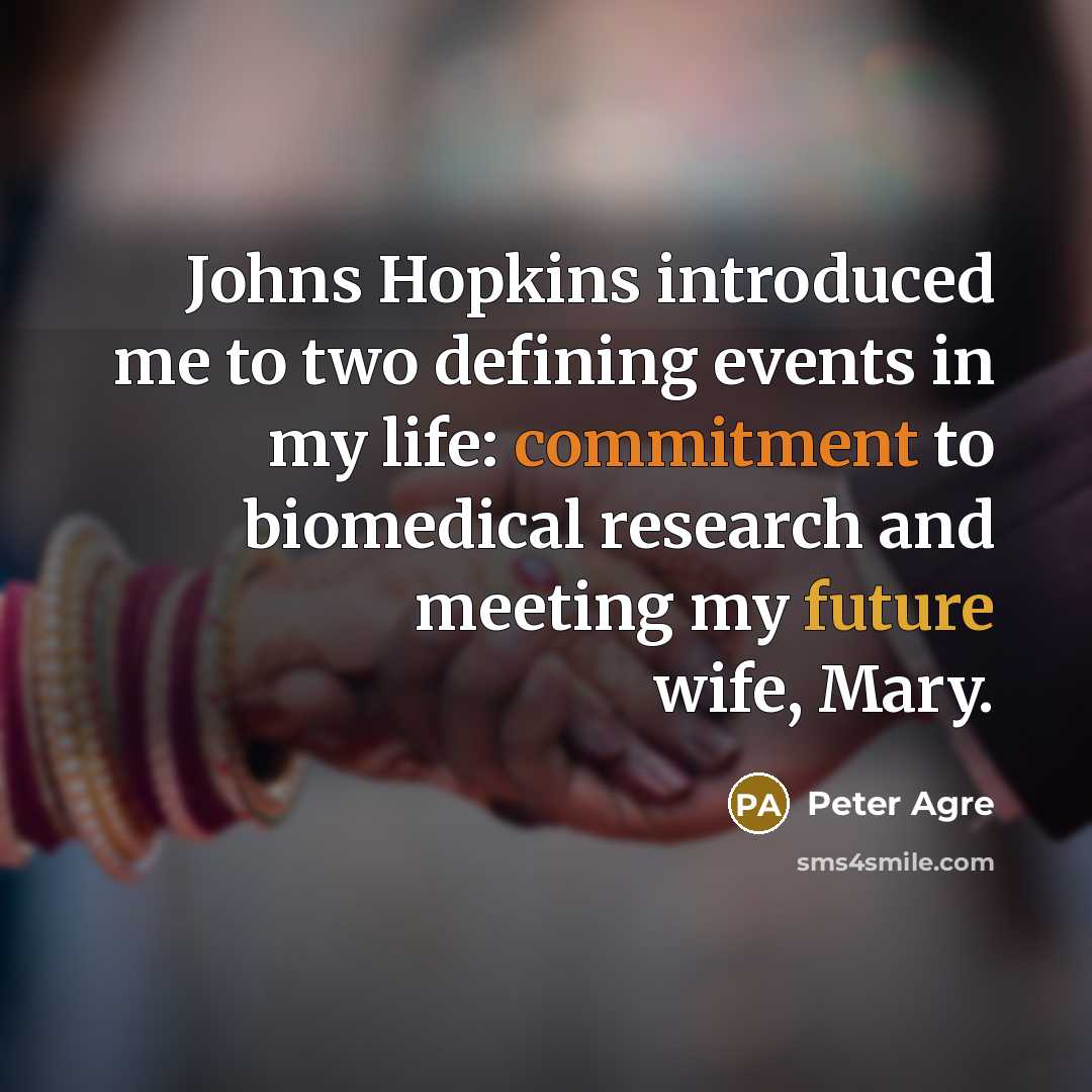 “Johns Hopkins introduced me to two defining events in my life: commitment to biomedical research and meeting my future wife, Mary.” quote by Peter Agre