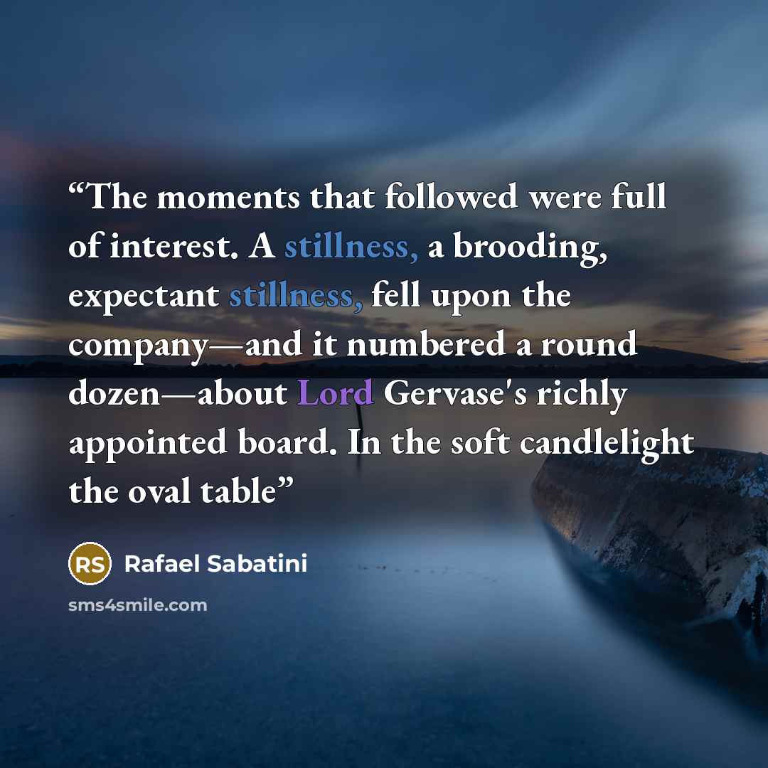 “The moments that followed were full of interest. A stillness, a brooding, expectant stillness, fell upon the company—and it numbered a round dozen—about Lord Gervase's richly appointed board. In the soft candlelight the oval table” quote by Rafael Sabatini