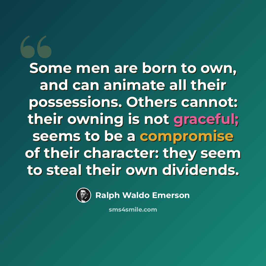 “Some men are born to own, and can animate all their possessions. Others cannot: their owning is not graceful; seems to be a compromise of their character: they seem to steal their own dividends.” quote by Ralph Waldo Emerson