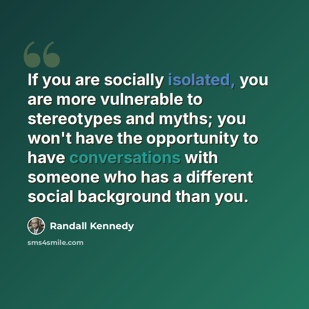 “If you are socially isolated, you are more vulnerable to stereotypes and myths; you won't have the opportunity to have conversations with someone who has a different social background than you.” quote by Randall Kennedy