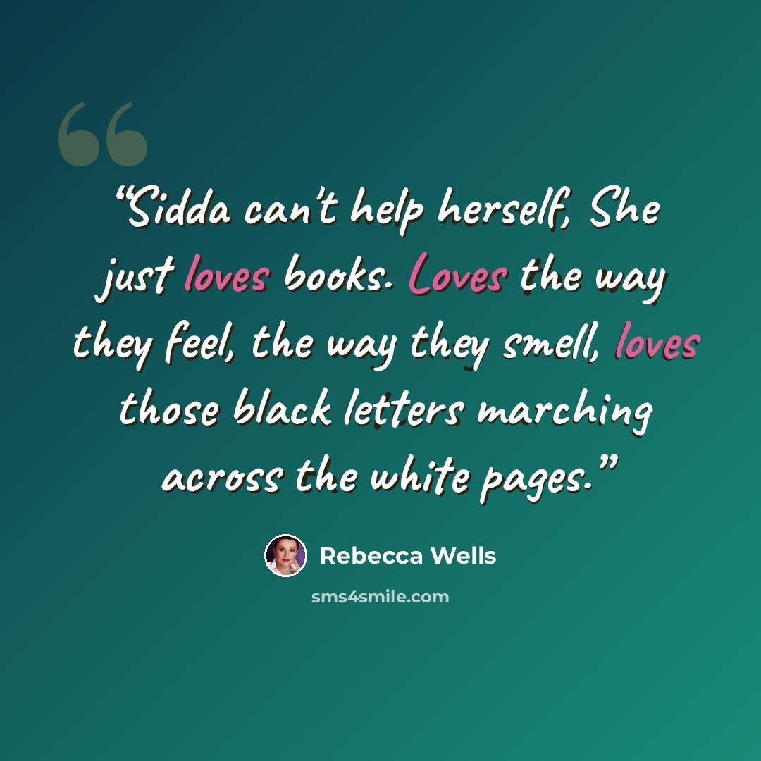 “Sidda can't help herself, She just loves books. Loves the way they feel, the way they smell, loves those black letters marching across the white pages.” quote by Rebecca Wells