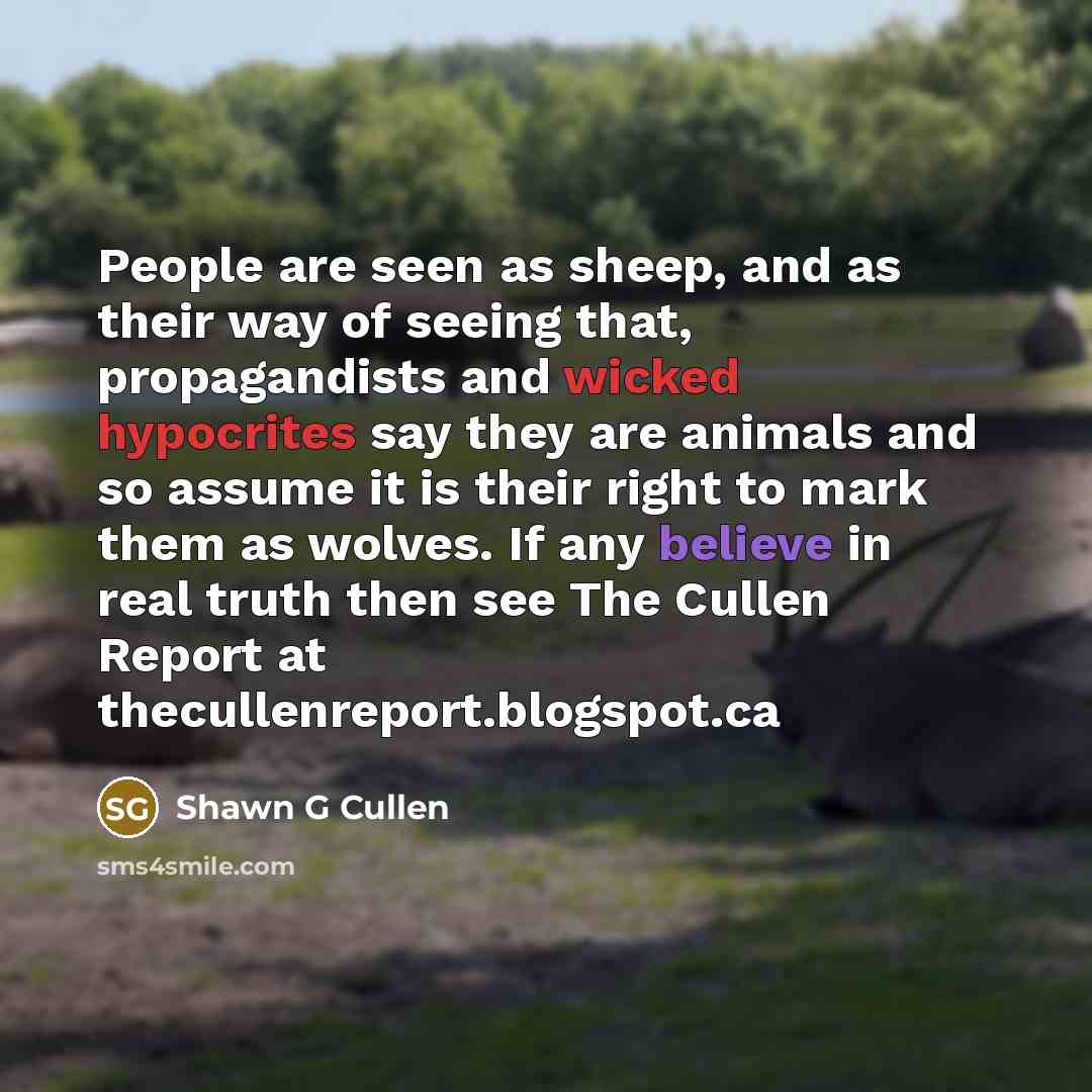 “People are seen as sheep, and as their way of seeing that, propagandists and wicked hypocrites say they are animals and so assume it is their right to mark them as wolves. If any believe in real truth then see The Cullen Report at thecullenreport.blogspot.ca” quote by Shawn G Cullen