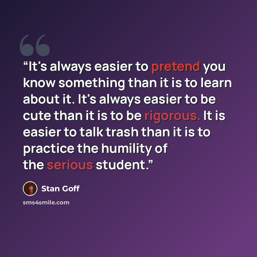 “It's always easier to pretend you know something than it is to learn about it. It's always easier to be cute than it is to be rigorous. It is easier to talk trash than it is to practice the humility of the serious student.” quote by Stan Goff