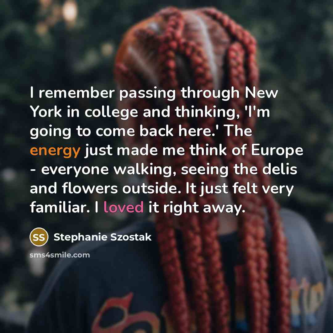 “I remember passing through New York in college and thinking, 'I'm going to come back here.' The energy just made me think of Europe - everyone walking, seeing the delis and flowers outside. It just felt very familiar. I loved it right away.” quote by Stephanie Szostak