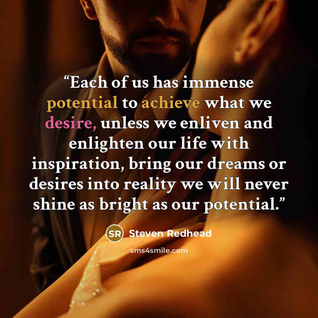 “Each of us has immense potential to achieve what we desire, unless we enliven and enlighten our life with inspiration, bring our dreams or desires into reality we will never shine as bright as our potential.” quote by steven redhead