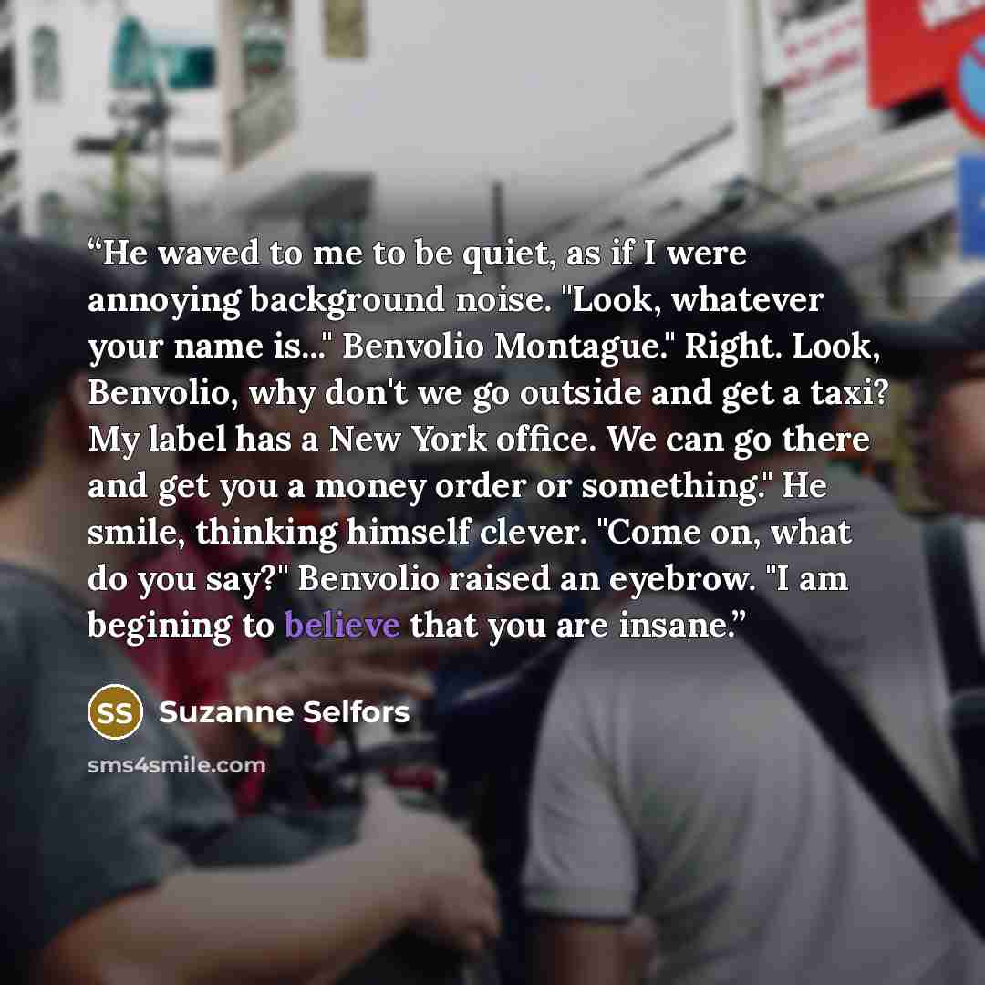 “He waved to me to be quiet, as if I were annoying background noise. "Look, whatever your name is..." Benvolio Montague." Right. Look, Benvolio, why don't we go outside and get a taxi? My label has a New York office. We can go there and get you a money order or something." He smile, thinking…” quote by Suzanne Selfors