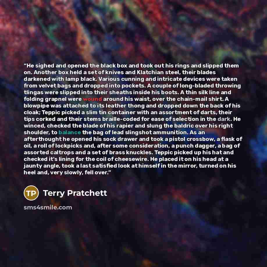 “He sighed and opened the black box and took out his rings and slipped them on. Another box held a set of knives and Klatchian steel, their blades darkened with lamp black. Various cunning and intricate devices were taken from velvet bags and dropped into pockets. A couple of long-bladed throwing…” quote by Terry Pratchett