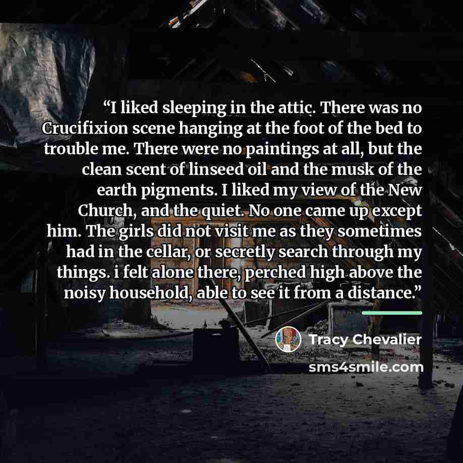 “I liked sleeping in the attic. There was no Crucifixion scene hanging at the foot of the bed to trouble me. There were no paintings at all, but the clean scent of linseed oil and the musk of the earth pigments. I liked my view of the New Church, and the quiet. No one came up except him. The girls…” quote by Tracy Chevalier
