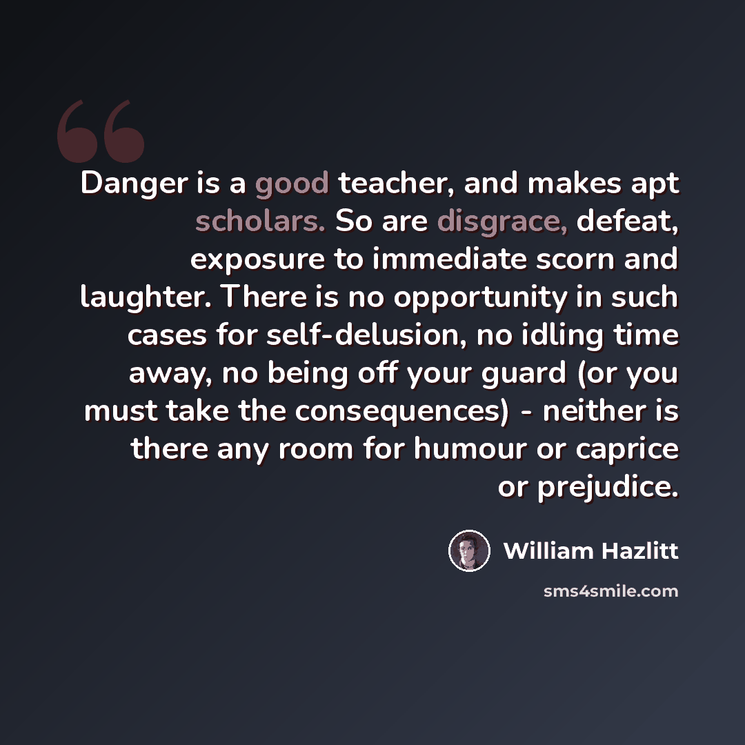 “Danger is a good teacher, and makes apt scholars. So are disgrace, defeat, exposure to immediate scorn and laughter. There is no opportunity in such cases for self-delusion, no idling time away, no being off your guard (or you must take the consequences) - neither is there any room for humour or…” quote by William Hazlitt