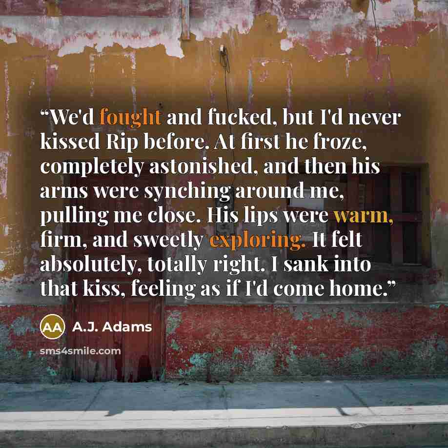 “We'd fought and fucked, but I'd never kissed Rip before. At first he froze, completely astonished, and then his arms were synching around me, pulling me close. His lips were warm, firm, and sweetly exploring. It felt absolutely, totally right. I sank into that kiss, feeling as if I'd come home.” quote by A.J. Adams