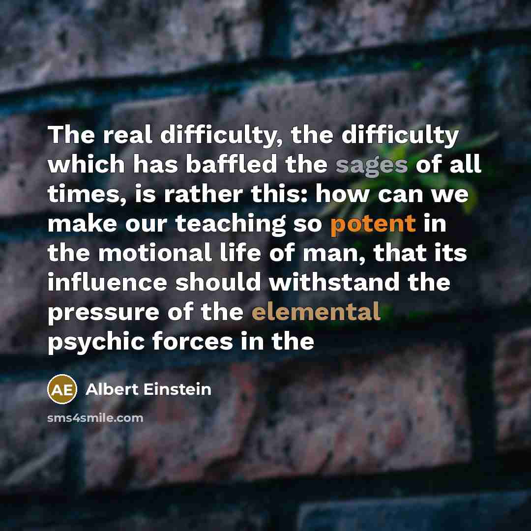 “The real difficulty, the difficulty which has baffled the sages of all times, is rather this: how can we make our teaching so potent in the motional life of man, that its influence should withstand the pressure of the elemental psychic forces in the” quote by Albert Einstein