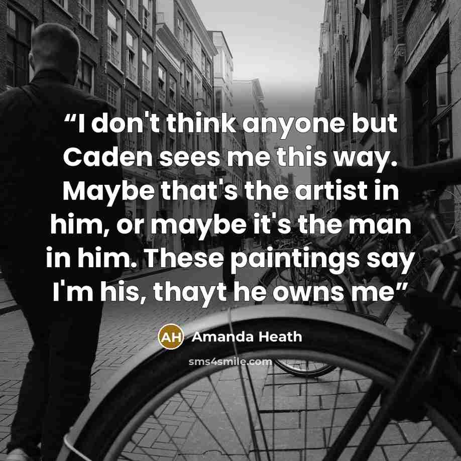 “I don't think anyone but Caden sees me this way. Maybe that's the artist in him, or maybe it's the man in him. These paintings say I'm his, thayt he owns me” quote by Amanda Heath