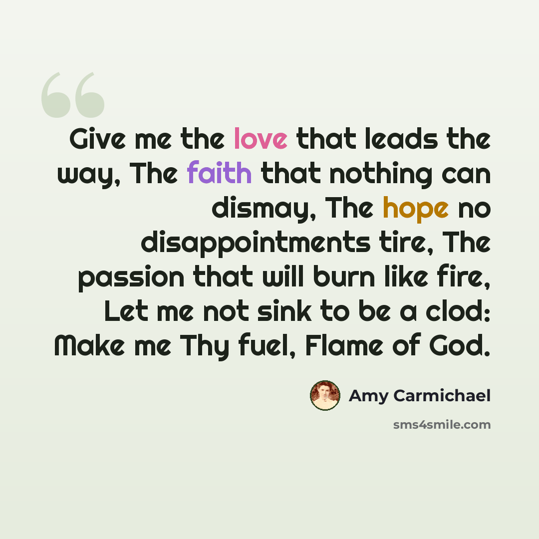 “Give me the love that leads the way, The faith that nothing can dismay, The hope no disappointments tire, The passion that will burn like fire, Let me not sink to be a clod: Make me Thy fuel, Flame of God.” quote by Amy Carmichael
