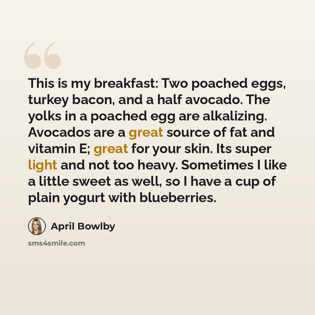 “This is my breakfast: Two poached eggs, turkey bacon, and a half avocado. The yolks in a poached egg are alkalizing. Avocados are a great source of fat and vitamin E; great for your skin. Its super light and not too heavy. Sometimes I like a little sweet as well, so I have a cup of plain yogurt…” quote by April Bowlby