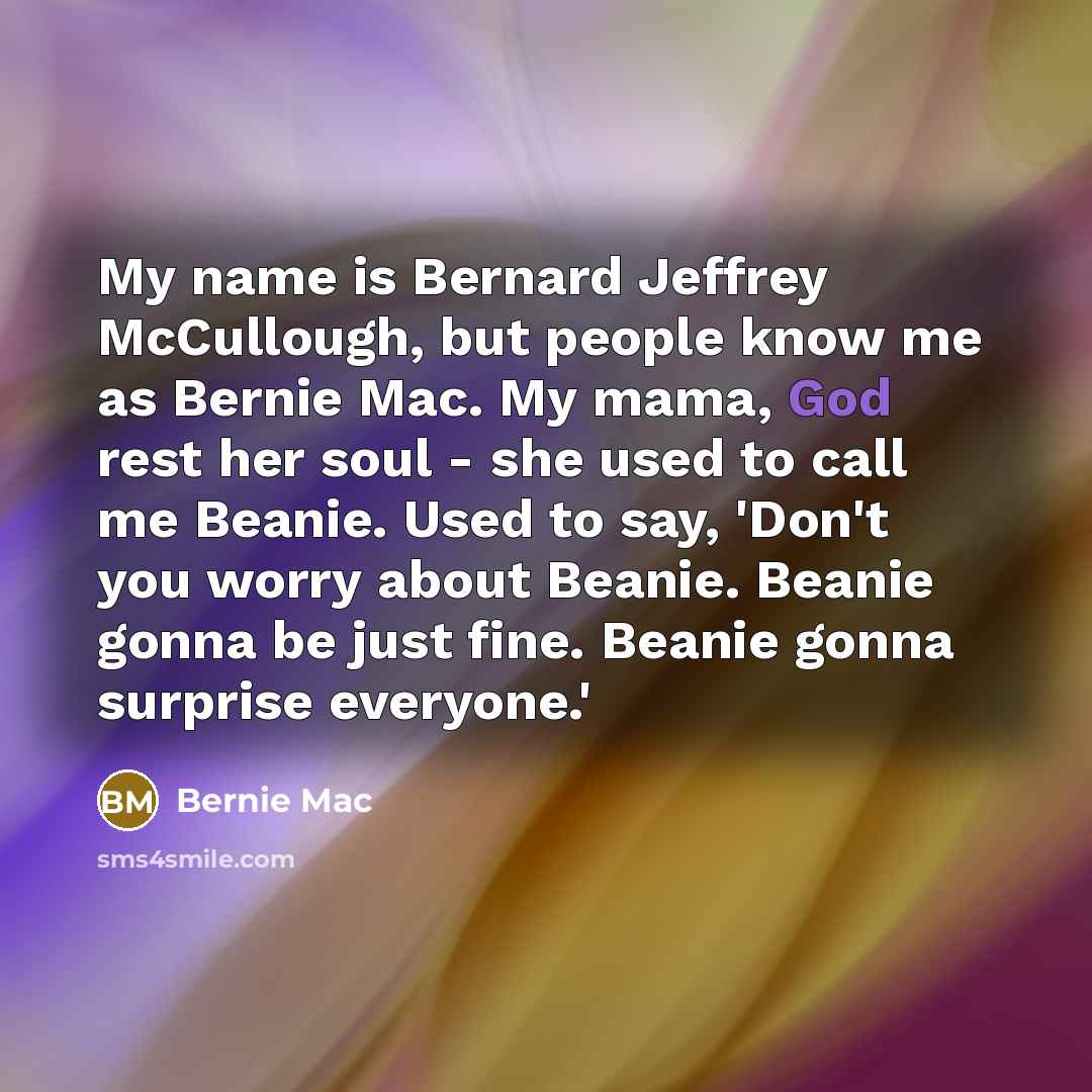 “My name is Bernard Jeffrey McCullough, but people know me as Bernie Mac. My mama, God rest her soul - she used to call me Beanie. Used to say, 'Don't you worry about Beanie. Beanie gonna be just fine. Beanie gonna surprise everyone.'” quote by Bernie Mac