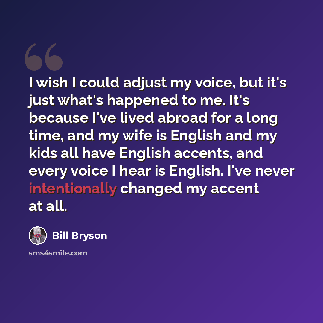 “I wish I could adjust my voice, but it's just what's happened to me. It's because I've lived abroad for a long time, and my wife is English and my kids all have English accents, and every voice I hear is English. I've never intentionally changed my accent at all.” quote by Bill Bryson