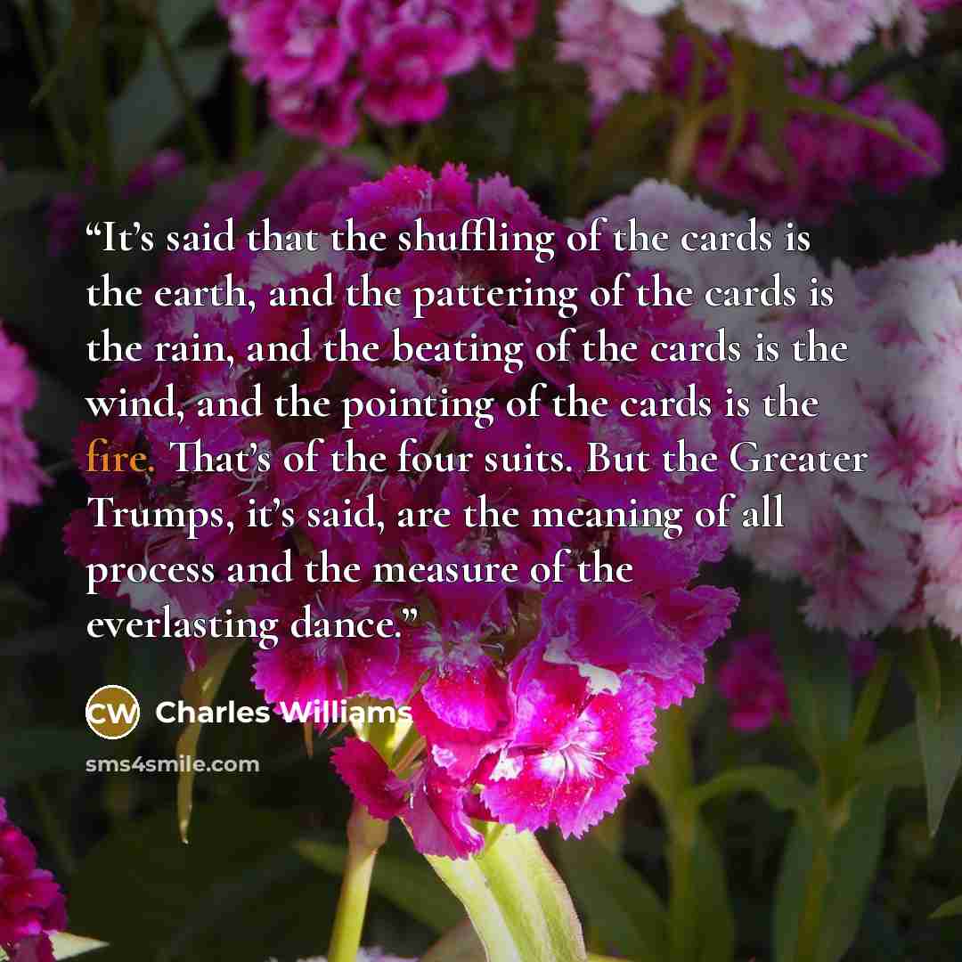 “It’s said that the shuffling of the cards is the earth, and the pattering of the cards is the rain, and the beating of the cards is the wind, and the pointing of the cards is the fire. That’s of the four suits. But the Greater Trumps, it’s said, are the meaning of all process and the measure of…” quote by Charles Williams