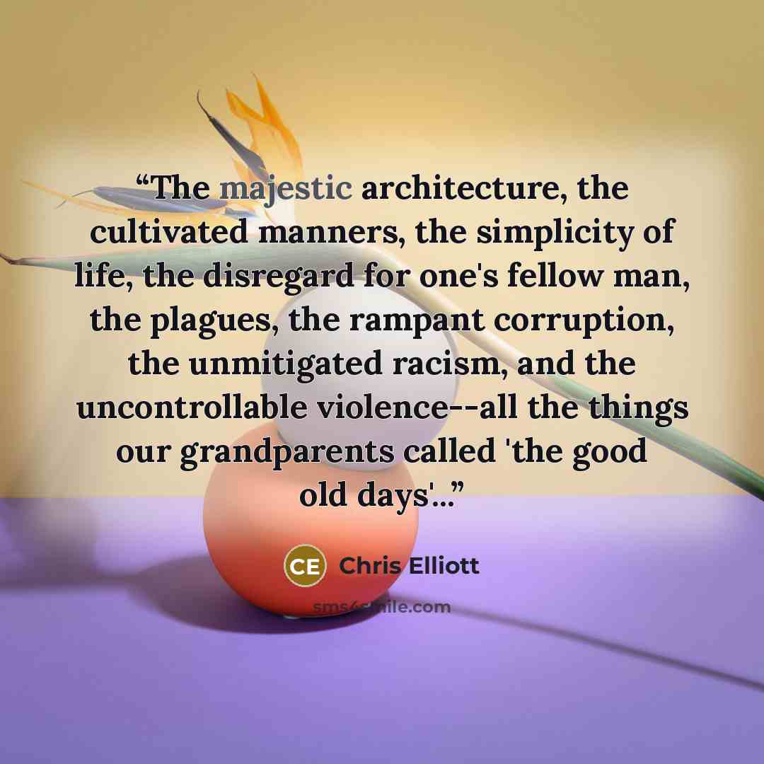 “The majestic architecture, the cultivated manners, the simplicity of life, the disregard for one's fellow man, the plagues, the rampant corruption, the unmitigated racism, and the uncontrollable violence--all the things our grandparents called 'the good old days'...” quote by Chris Elliott