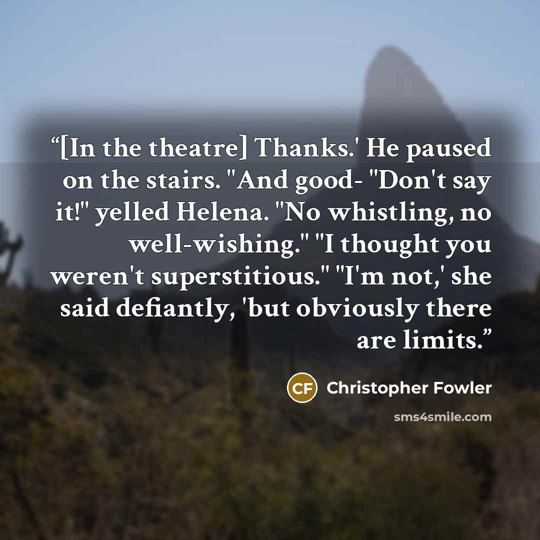 “[In the theatre] Thanks.' He paused on the stairs. "And good- "Don't say it!" yelled Helena. "No whistling, no well-wishing." "I thought you weren't superstitious." "I'm not,' she said defiantly, 'but obviously there are limits.” quote by Christopher Fowler