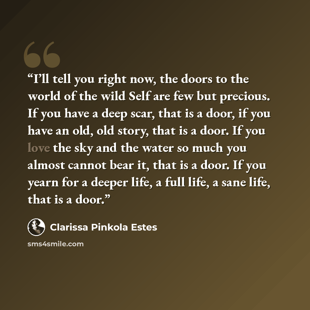 “I’ll tell you right now, the doors to the world of the wild Self are few but precious. If you have a deep scar, that is a door, if you have an old, old story, that is a door. If you love the sky and the water so much you almost cannot bear it, that is a door. If you yearn for a deeper life, a full…” quote by Clarissa Pinkola Estés