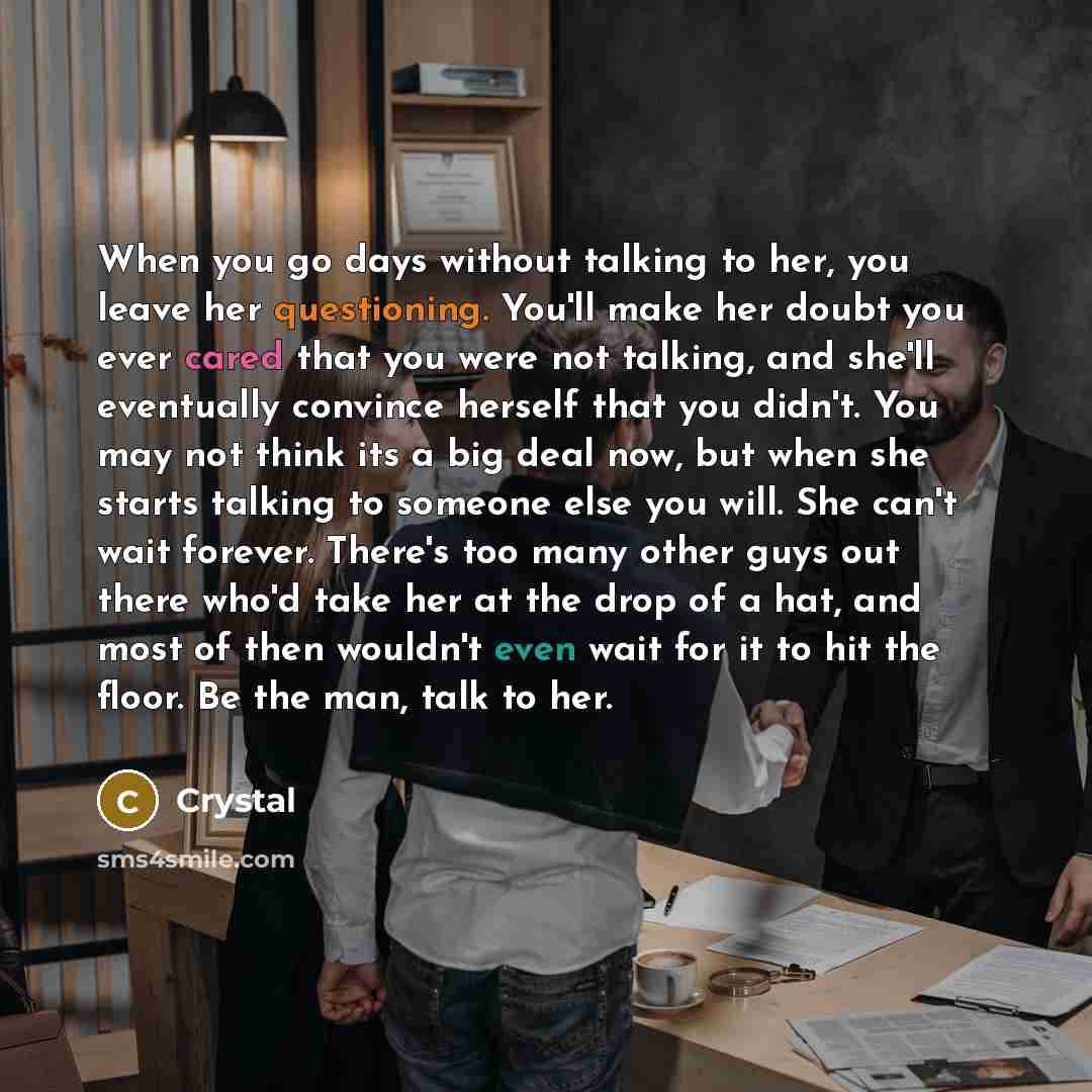“When you go days without talking to her, you leave her questioning. You'll make her doubt you ever cared that you were not talking, and she'll eventually convince herself that you didn't. You may not think its a big deal now, but when she starts talking to someone else you will. She can't wait…” quote by Crystal