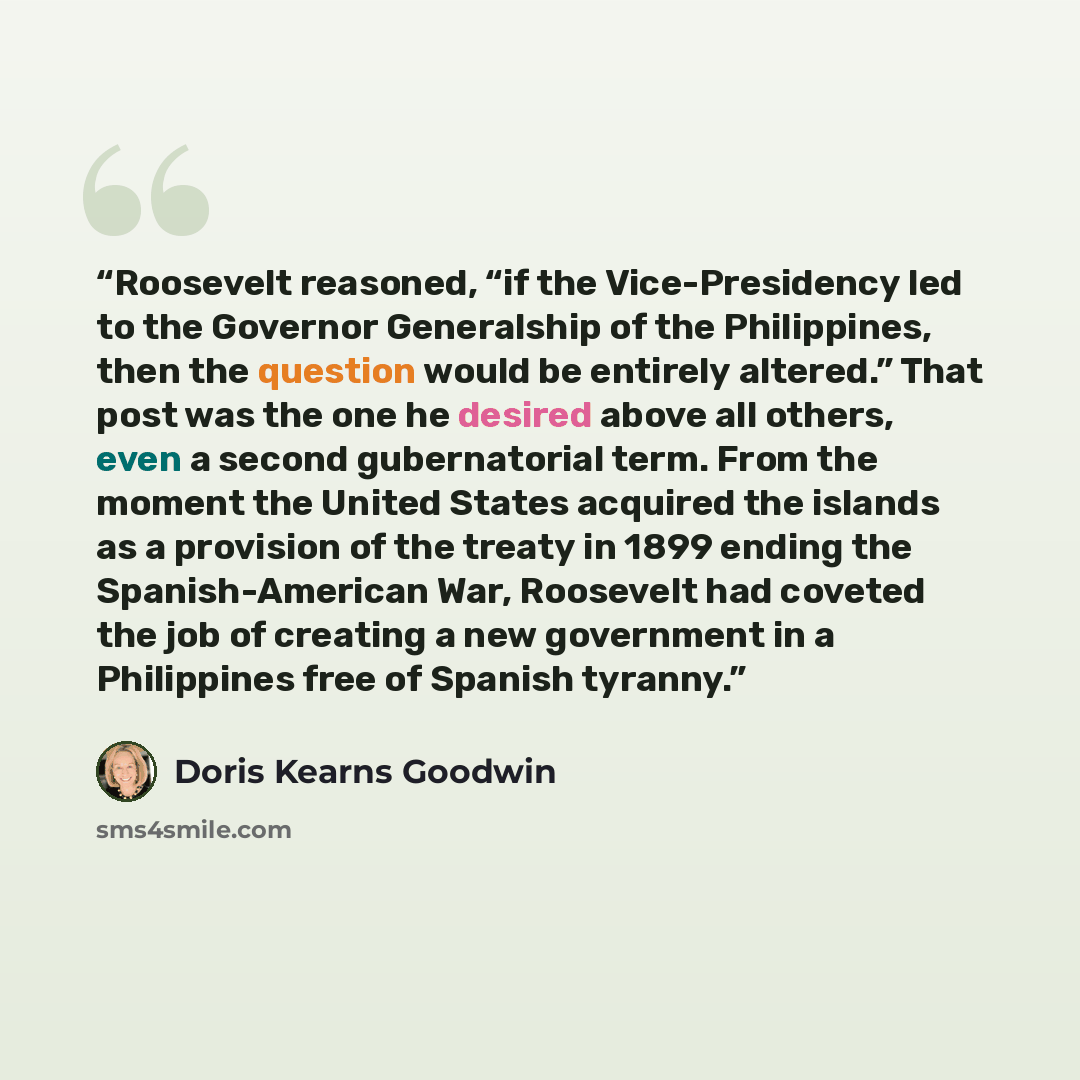 “Roosevelt reasoned, “if the Vice-Presidency led to the Governor Generalship of the Philippines, then the question would be entirely altered.” That post was the one he desired above all others, even a second gubernatorial term. From the moment the United States acquired the islands as a provision…” quote by Doris Kearns Goodwin