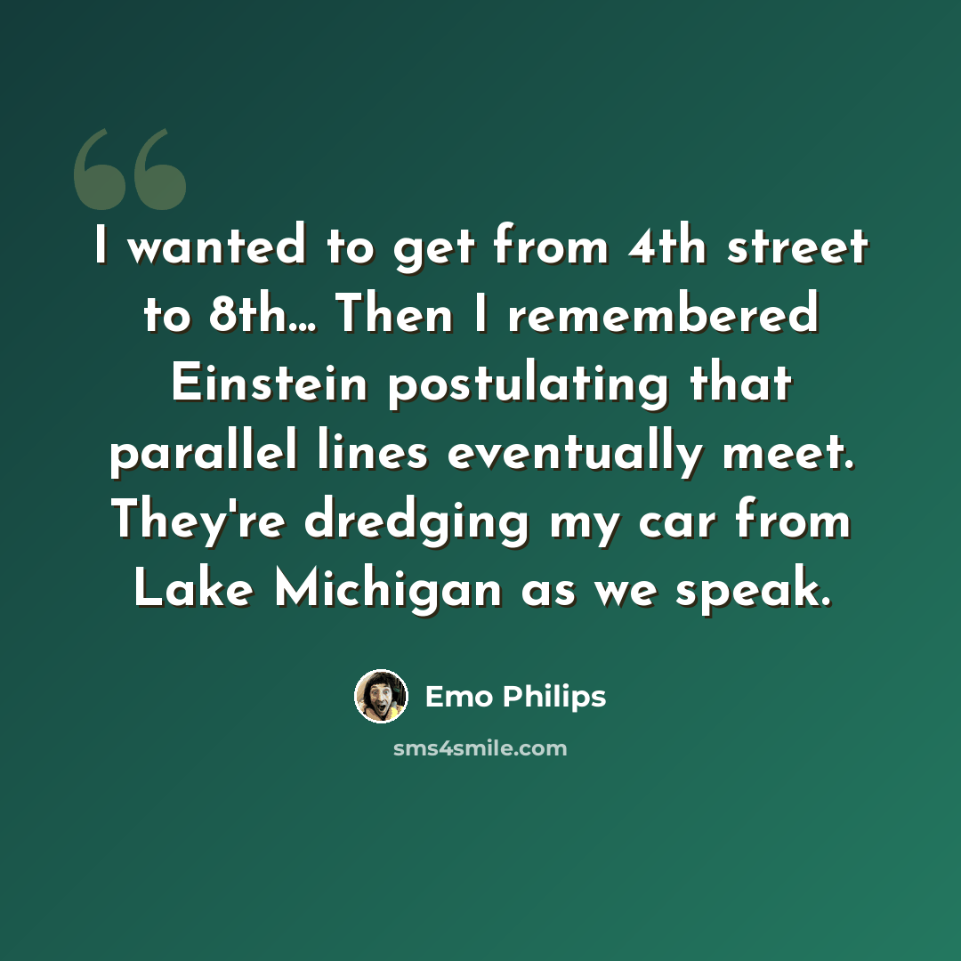 “I wanted to get from 4th street to 8th... Then I remembered Einstein postulating that parallel lines eventually meet. They're dredging my car from Lake Michigan as we speak.” quote by Emo Philips