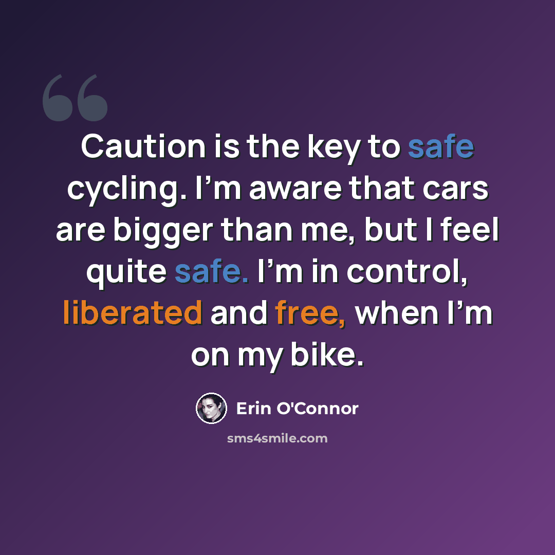 “Caution is the key to safe cycling. I'm aware that cars are bigger than me, but I feel quite safe. I'm in control, liberated and free, when I'm on my bike.” quote by Erin O'Connor