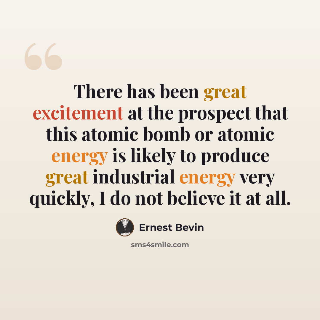 “There has been great excitement at the prospect that this atomic bomb or atomic energy is likely to produce great industrial energy very quickly, I do not believe it at all.” quote by Ernest Bevin