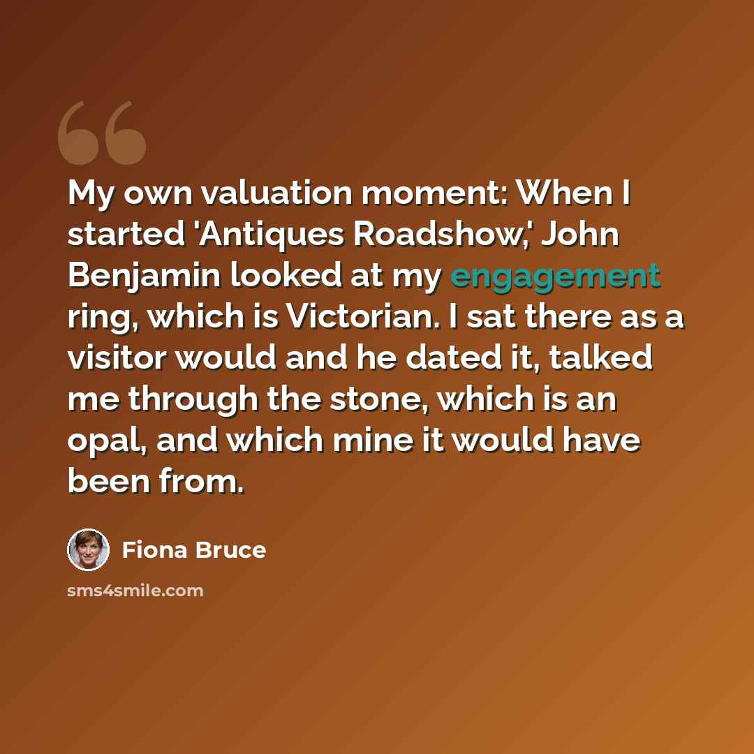 “My own valuation moment: When I started 'Antiques Roadshow,' John Benjamin looked at my engagement ring, which is Victorian. I sat there as a visitor would and he dated it, talked me through the stone, which is an opal, and which mine it would have been from.” quote by Fiona Bruce