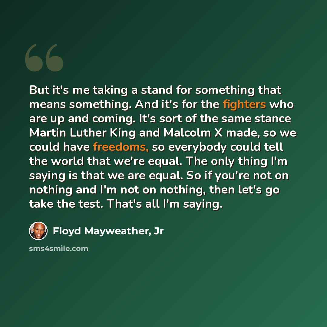 “But it's me taking a stand for something that means something. And it's for the fighters who are up and coming. It's sort of the same stance Martin Luther King and Malcolm X made, so we could have freedoms, so everybody could tell the world that we're equal. The only thing I'm saying is that we…” quote by Floyd Mayweather, Jr