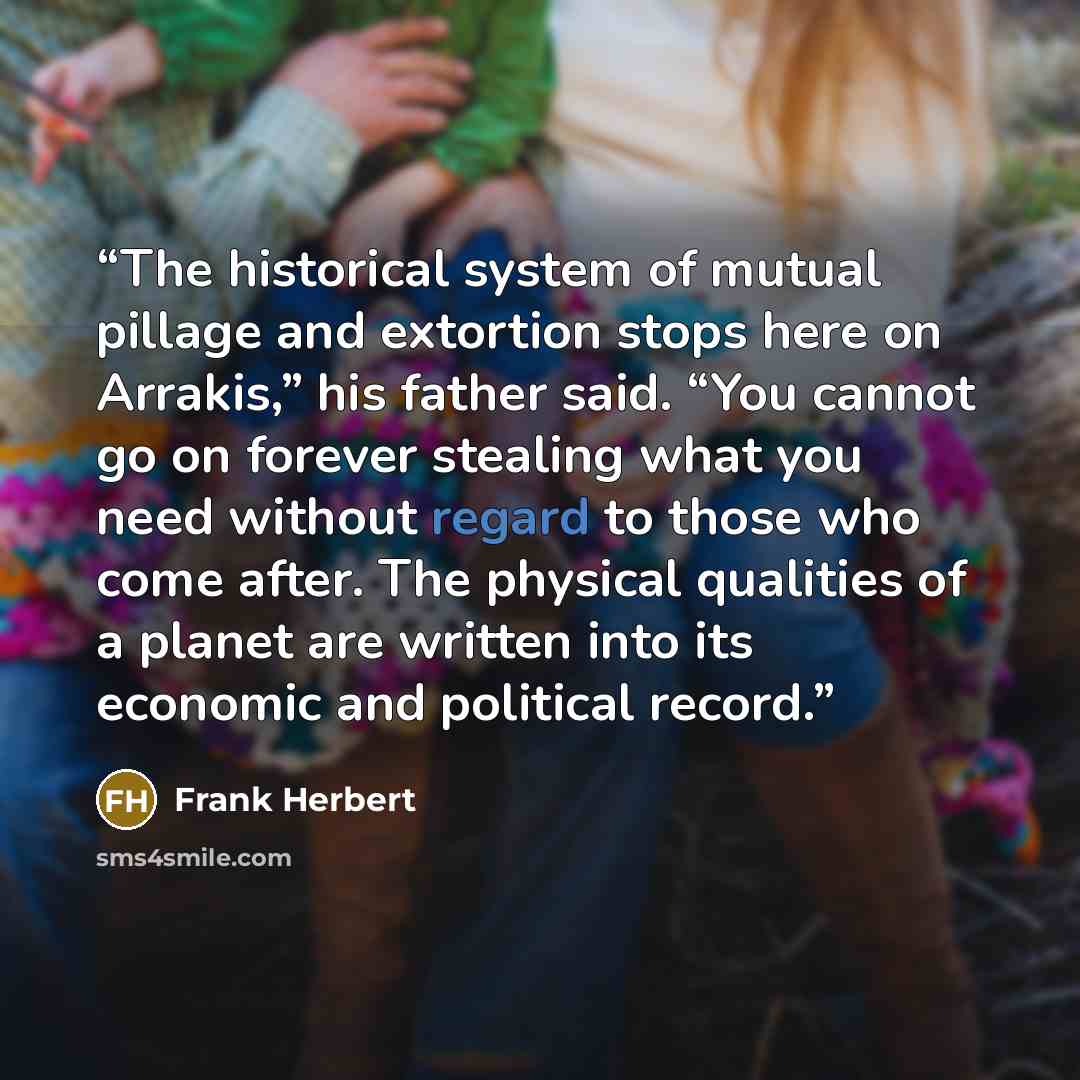 “The historical system of mutual pillage and extortion stops here on Arrakis,” his father said. “You cannot go on forever stealing what you need without regard to those who come after. The physical qualities of a planet are written into its economic and political record.” quote by Frank Herbert