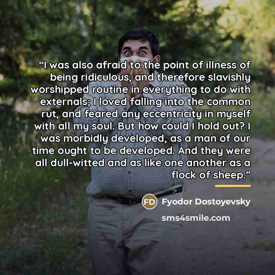 “I was also afraid to the point of illness of being ridiculous, and therefore slavishly worshipped routine in everything to do with externals; I loved falling into the common rut, and feared any eccentricity in myself with all my soul. But how could I hold out? I was morbidly developed, as a man of…” quote by Fyodor Dostoyevsky